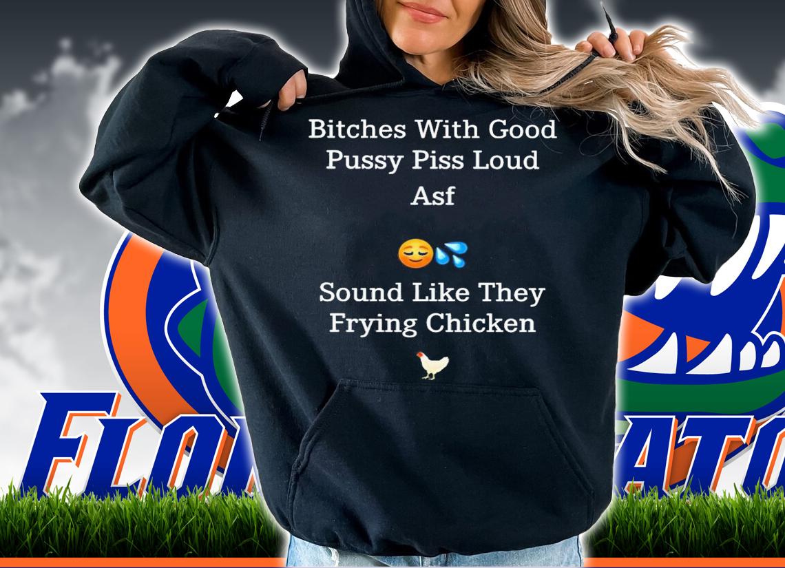 Bitches with good pussy piss loud asf sound like they frying chicken shirt t-shirt hoodie