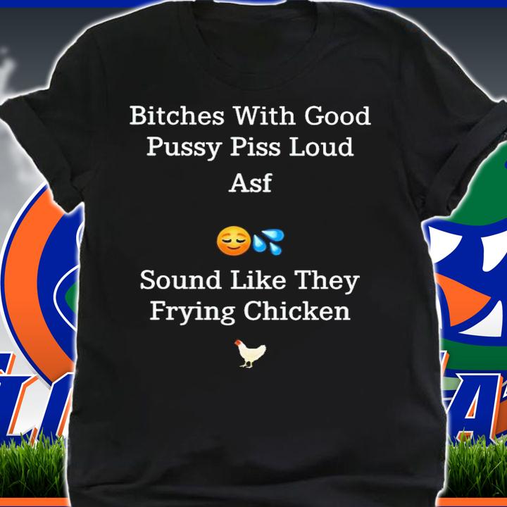 Bitches with good pussy piss loud asf sound like they frying chicken shirt t-shirt shirt